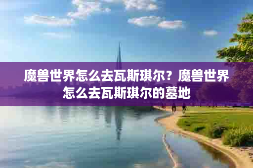 魔兽世界怎么去瓦斯琪尔？魔兽世界怎么去瓦斯琪尔的墓地