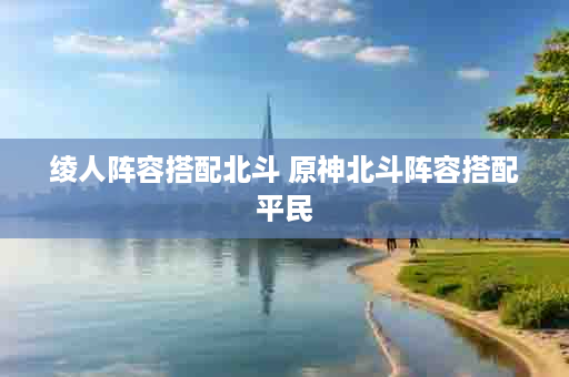绫人阵容搭配北斗 原神北斗阵容搭配平民