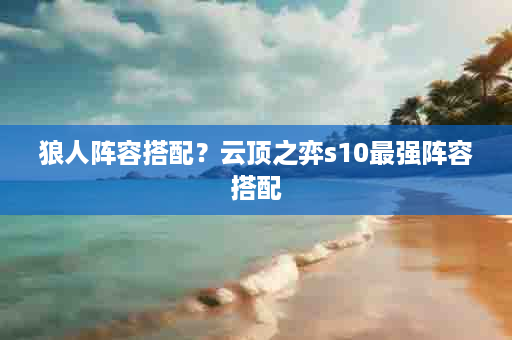 狼人阵容搭配？云顶之弈s10最强阵容搭配