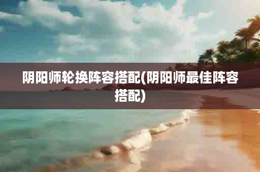 阴阳师轮换阵容搭配(阴阳师最佳阵容搭配)