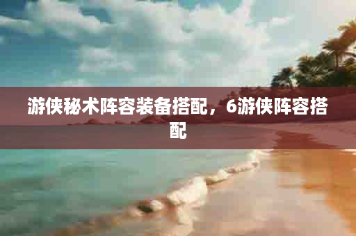 游侠秘术阵容装备搭配，6游侠阵容搭配
