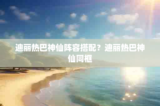 迪丽热巴神仙阵容搭配？迪丽热巴神仙同框