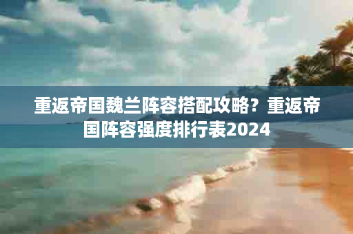 重返帝国魏兰阵容搭配攻略？重返帝国阵容强度排行表2024