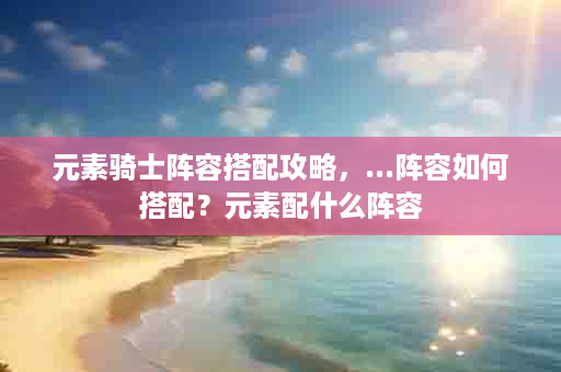 元素骑士阵容搭配攻略，...阵容如何搭配？元素配什么阵容