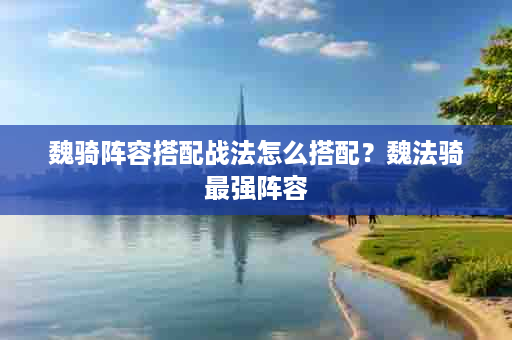 魏骑阵容搭配战法怎么搭配？魏法骑最强阵容