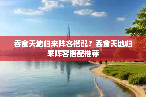 吞食天地归来阵容搭配？吞食天地归来阵容搭配推荐