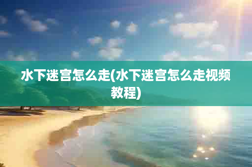 水下迷宫怎么走(水下迷宫怎么走视频教程)