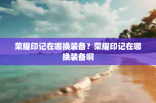 荣耀印记在哪换装备？荣耀印记在哪换装备啊