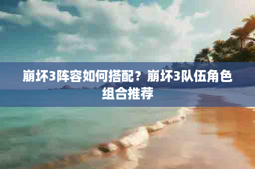 崩坏3阵容如何搭配？崩坏3队伍角色组合推荐