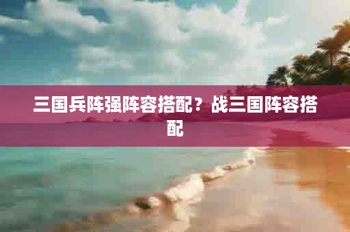 三国兵阵强阵容搭配？战三国阵容搭配