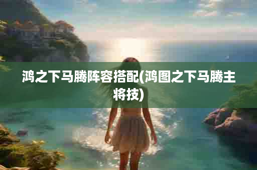 鸿之下马腾阵容搭配(鸿图之下马腾主将技)