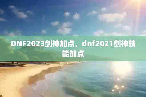 DNF2023剑神加点，dnf2021剑神技能加点