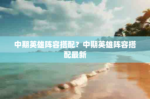 中期英雄阵容搭配？中期英雄阵容搭配最新