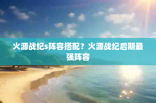火源战纪s阵容搭配？火源战纪后期最强阵容