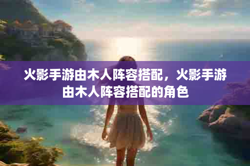 火影手游由木人阵容搭配，火影手游由木人阵容搭配的角色