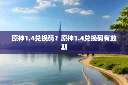 原神1.4兑换码？原神1.4兑换码有效期
