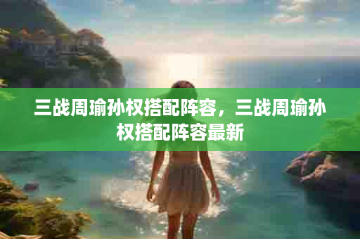 三战周瑜孙权搭配阵容，三战周瑜孙权搭配阵容最新