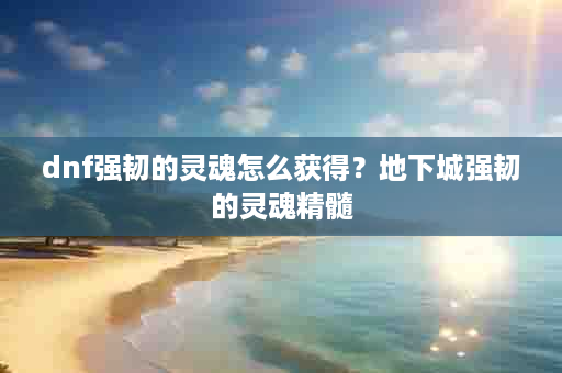 dnf强韧的灵魂怎么获得？地下城强韧的灵魂精髓