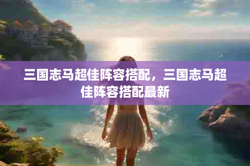 三国志马超佳阵容搭配，三国志马超佳阵容搭配最新