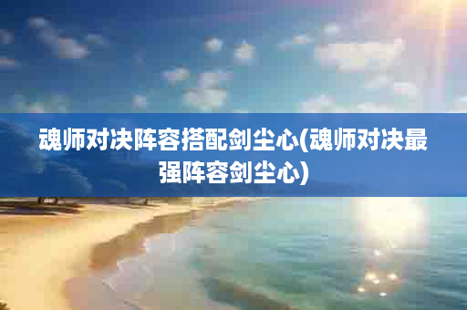 魂师对决阵容搭配剑尘心(魂师对决最强阵容剑尘心)