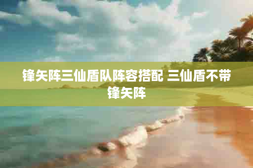 锋矢阵三仙盾队阵容搭配 三仙盾不带锋矢阵