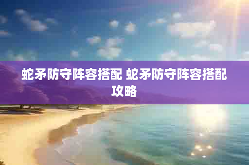 蛇矛防守阵容搭配 蛇矛防守阵容搭配攻略