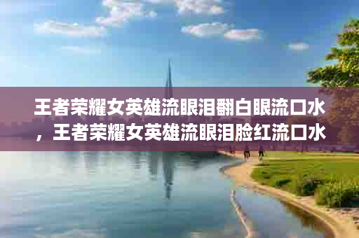 王者荣耀女英雄流眼泪翻白眼流口水，王者荣耀女英雄流眼泪脸红流口水