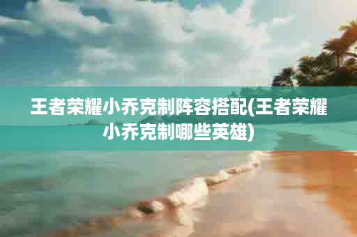 王者荣耀小乔克制阵容搭配(王者荣耀小乔克制哪些英雄)