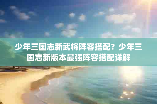 少年三国志新武将阵容搭配？少年三国志新版本最强阵容搭配详解