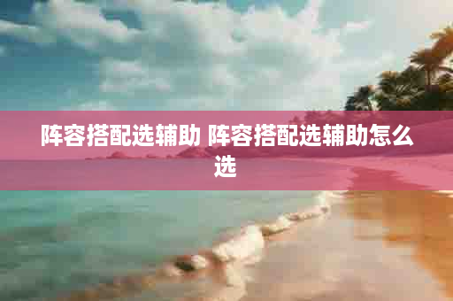 阵容搭配选辅助 阵容搭配选辅助怎么选