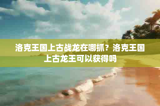 洛克王国上古战龙在哪抓？洛克王国上古龙王可以获得吗