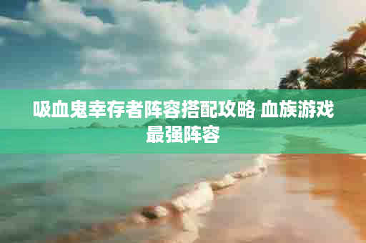 吸血鬼幸存者阵容搭配攻略 血族游戏最强阵容