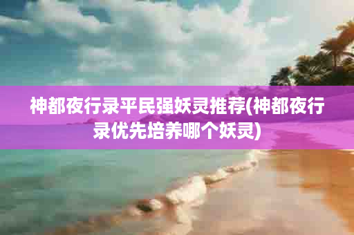 神都夜行录平民强妖灵推荐(神都夜行录优先培养哪个妖灵)