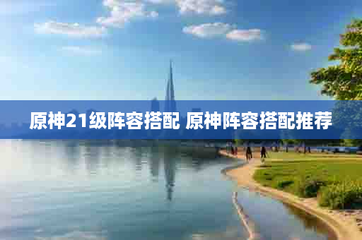 原神21级阵容搭配 原神阵容搭配推荐