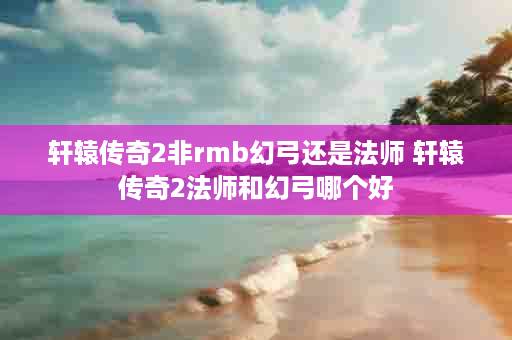 轩辕传奇2非rmb幻弓还是法师 轩辕传奇2法师和幻弓哪个好