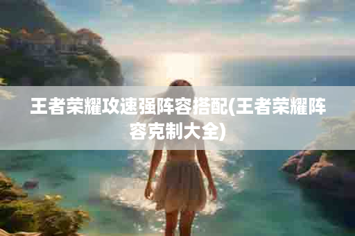 王者荣耀攻速强阵容搭配(王者荣耀阵容克制大全)