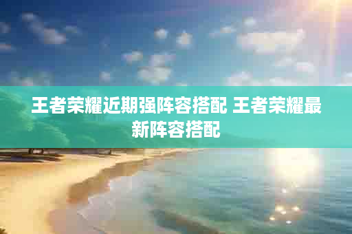 王者荣耀近期强阵容搭配 王者荣耀最新阵容搭配