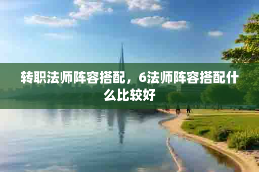 转职法师阵容搭配，6法师阵容搭配什么比较好