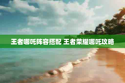 王者哪吒阵容搭配 王者荣耀哪吒攻略