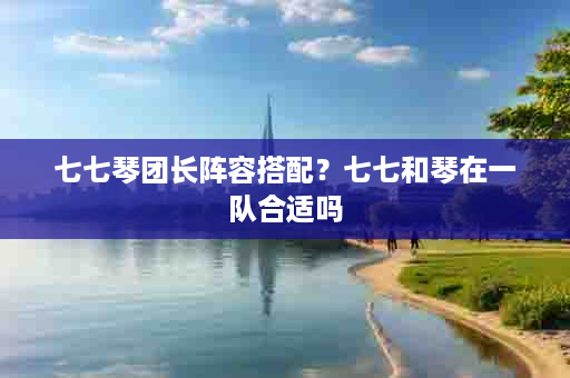 七七琴团长阵容搭配？七七和琴在一队合适吗