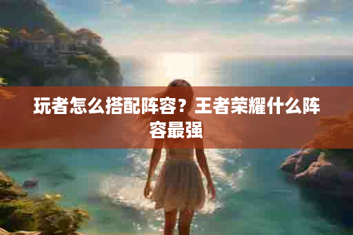 玩者怎么搭配阵容？王者荣耀什么阵容最强