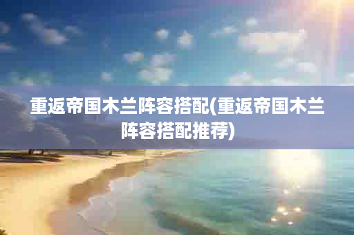 重返帝国木兰阵容搭配(重返帝国木兰阵容搭配推荐)