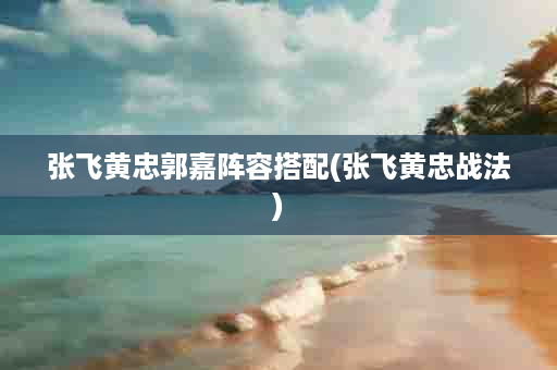 张飞黄忠郭嘉阵容搭配(张飞黄忠战法)