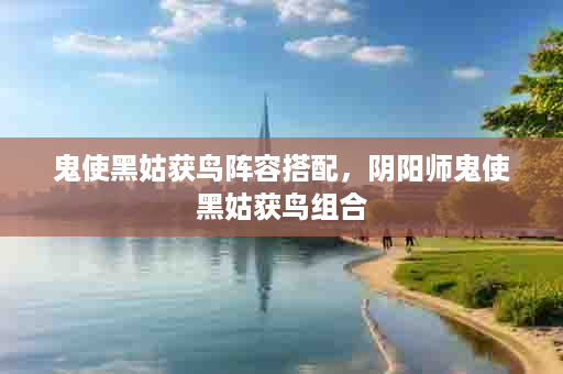 鬼使黑姑获鸟阵容搭配，阴阳师鬼使黑姑获鸟组合