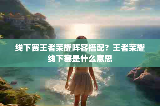 线下赛王者荣耀阵容搭配？王者荣耀线下赛是什么意思