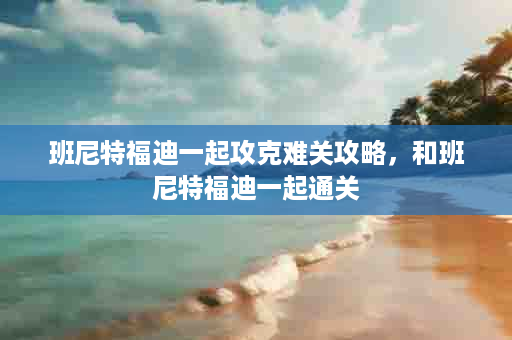 班尼特福迪一起攻克难关攻略，和班尼特福迪一起通关
