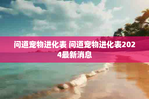问道宠物进化表 问道宠物进化表2024最新消息