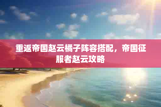 重返帝国赵云橘子阵容搭配，帝国征服者赵云攻略