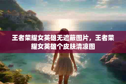 王者荣耀女英雄无遮蔽图片，王者荣耀女英雄个皮肤清凉图