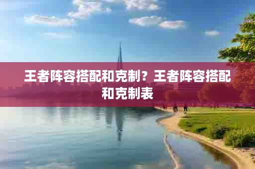 王者阵容搭配和克制？王者阵容搭配和克制表